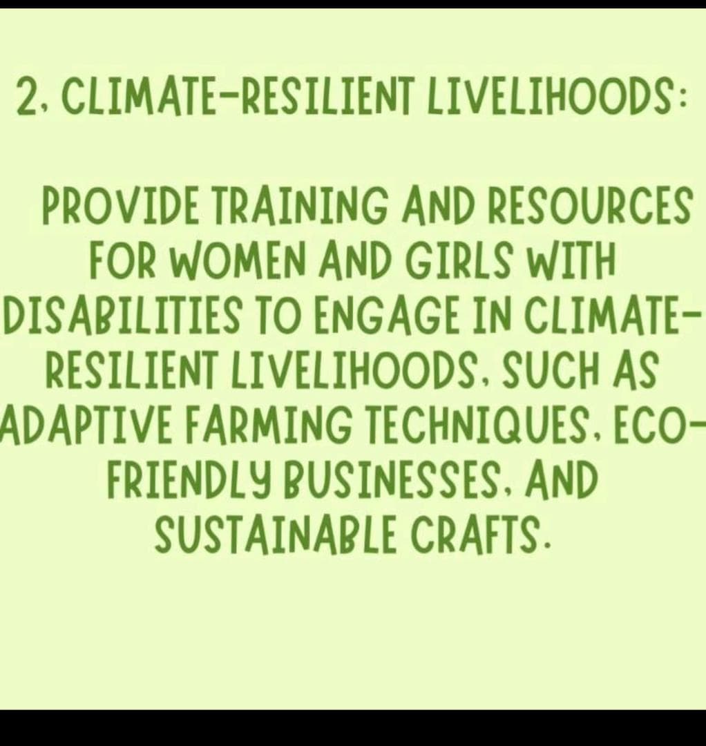 2. CLIMATE-RESILIENT LIVELIHOODS: PROVIDE TRAINING AND RESOURCES FOR WOMEN AND GIRLS  WITH DISABILITIES TO ENGAGE IN CLIMATE-RESILIENT LIVELIHOODS. SUCH AS  ADAPTIVE FARMING TECHNIQUES, ECO-FRIENDLY BUSINESSES, AND SUSTAINABLE CRAFTS.