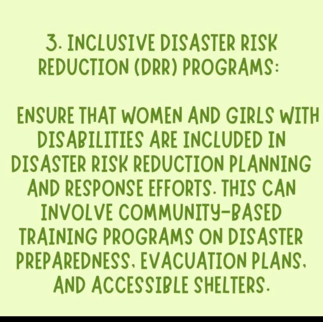 3. INCLUSIVE DISASTER RISK REDUCTION (DRR) PROGRAMS: ENSURE THAT WOMEN AND GIRLS WITH DISABILITIES ARE INCLUDED IN DISASTER RISK REDUCTION PLANNING AND RESPONSE EFFORTS.  THIS CAN INVOLVE COMMUNITY-BASED TRAINING PROGRAMS ON DISASTER PREPAREDNESS. EVACUATION PLANS. AND ACCESSIBLE SHELTERS.