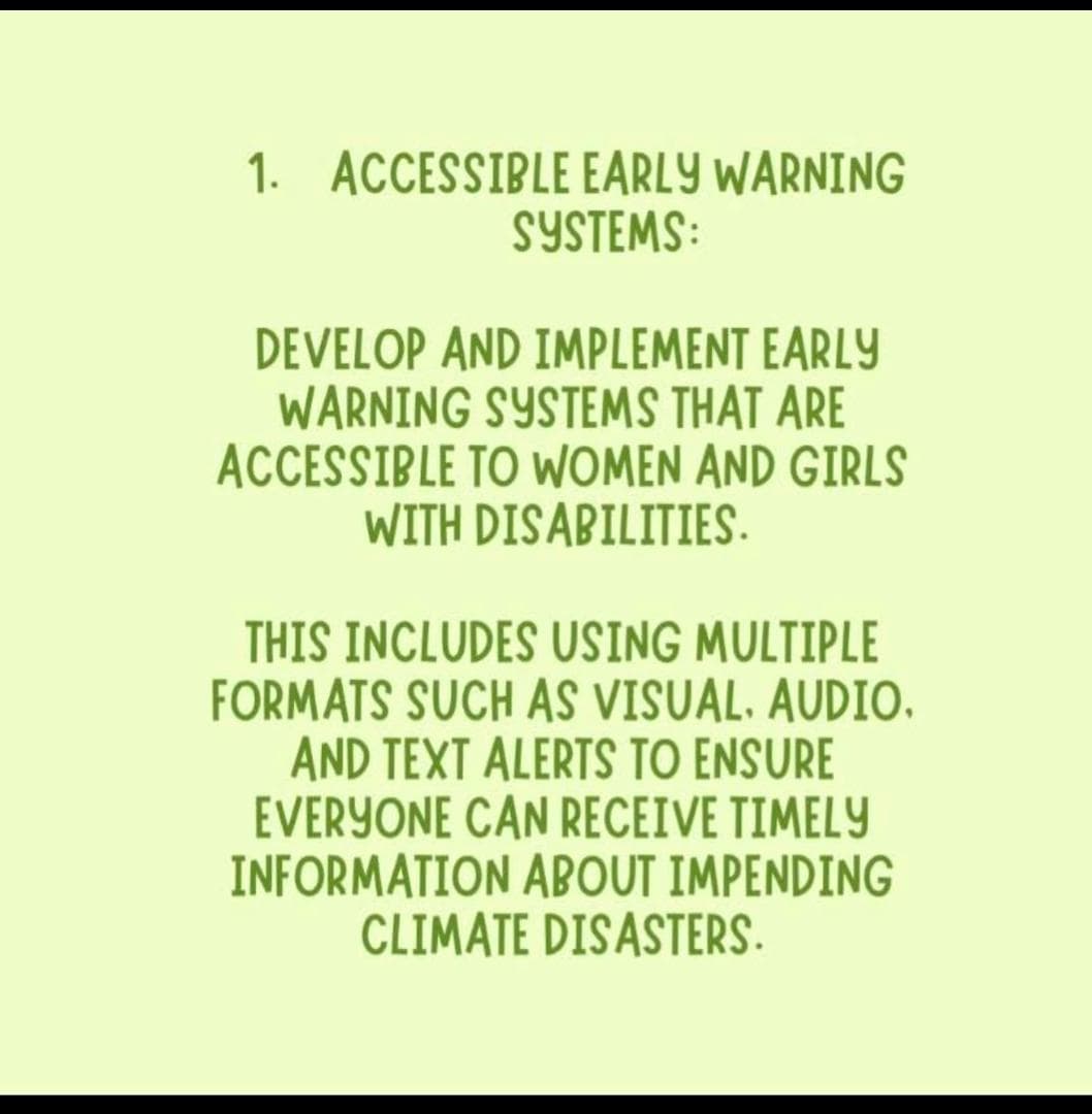 the first one is, accessible early warning systems: Develop and implement early warning systems that are accessible to women and girls with disabilities. this includes using multiple formats such as visual,audio, and text alerts to ensure everyone can receive timely information about impending climate disasters.