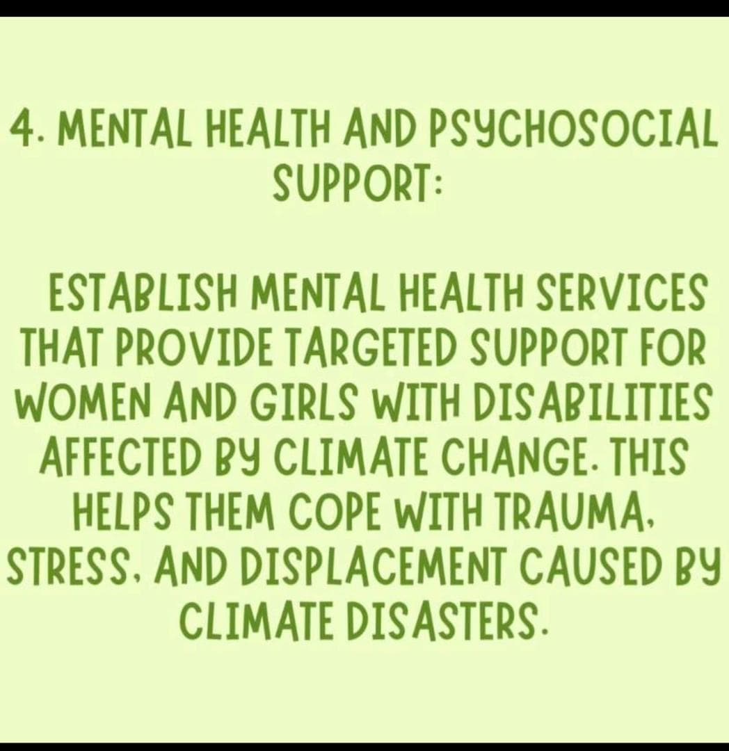 4. MENTAL HEALTH AND PSYCHOSOCIAL SUPPORT: ESTABLISH MENTAL HEALTH SERVICES THAT PROVIDE TARGETED SUPPORT FOR WOMEN AND GIRLS WITH DISABILITIES AFFECTED BY CLIMATE CHANGE.  THIS HELPS THEM COPE WITH TRAUMA. STRESS. AND DISPLACEMENT CAUSED BY CLIMATE DISASTERS.